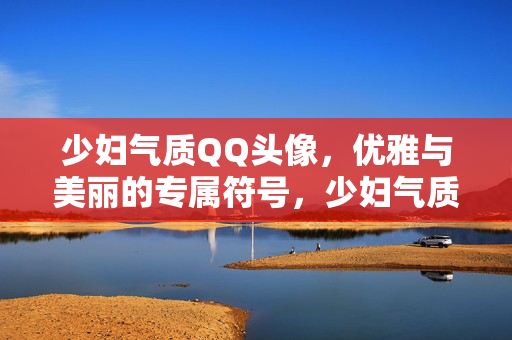 少妇气质QQ头像，优雅与美丽的专属符号，少妇气质QQ头像，优雅美丽的专属符号