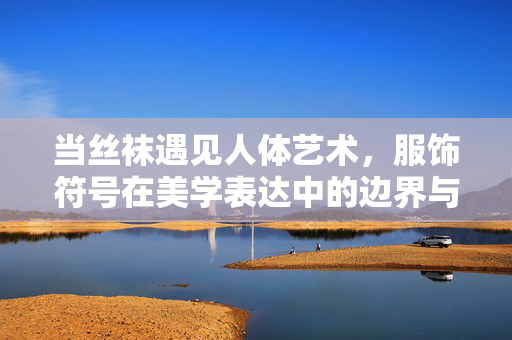 当丝袜遇见人体艺术，服饰符号在美学表达中的边界与意义，当丝袜遇见人体艺术，服饰符号的美学边界与意义