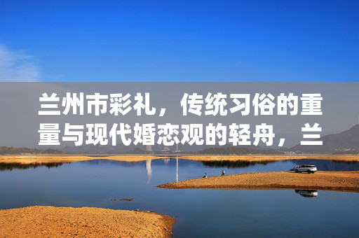 兰州市彩礼，传统习俗的重量与现代婚恋观的轻舟，兰州市彩礼，传统习俗之重与现代婚恋观之轻舟