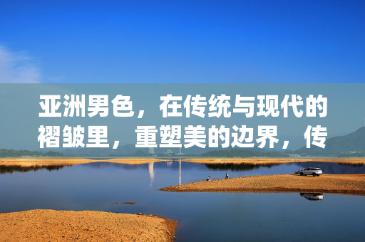 亚洲男色，在传统与现代的褶皱里，重塑美的边界，传统与现代的褶皱，亚洲男色重塑美的边界