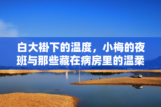 白大褂下的温度，小梅的夜班与那些藏在病房里的温柔，白大褂下的温度，小梅夜班病房里的温柔