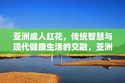 亚洲成人红花，传统智慧与现代健康生活的交融，亚洲成人红花，传统智慧与现代健康的交融