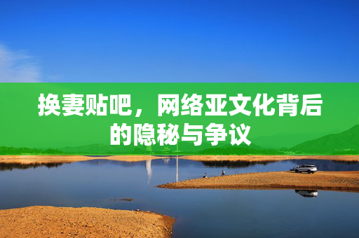 换妻贴吧，网络亚文化背后的隐秘与争议