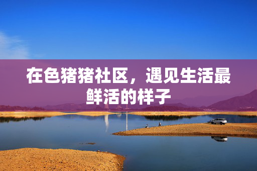 在色猪猪社区，遇见生活最鲜活的样子