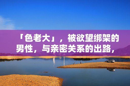 「色老大」，被欲望绑架的男性，与亲密关系的出路，色老大，欲望绑架与亲密关系的出路