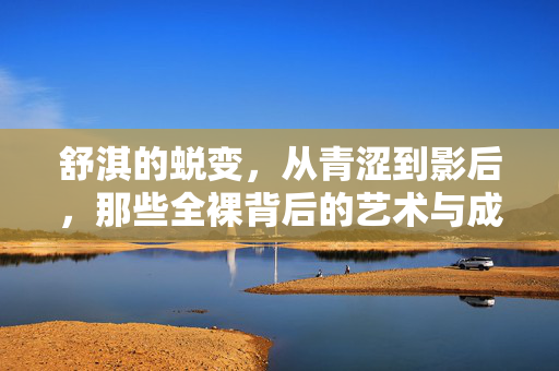 舒淇的蜕变，从青涩到影后，那些全裸背后的艺术与成长，舒淇，从青涩到影后，全裸镜头里的艺术蜕变与成长
