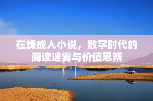 在线成人小说，数字时代的阅读迷雾与价值思辨