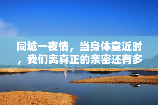 同城一夜情，当身体靠近时，我们离真正的亲密还有多远？同城一夜情，身体靠近时，亲密还有多远？