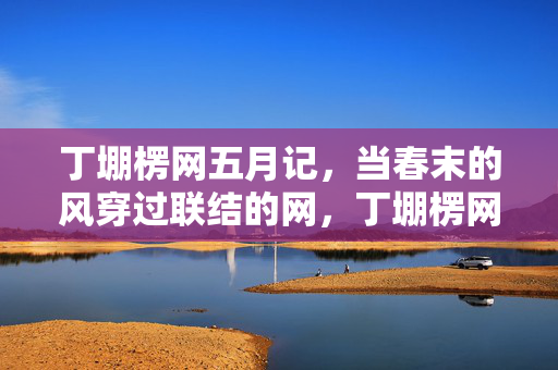 丁堋楞网五月记，当春末的风穿过联结的网，丁堋楞网五月记，春末风穿联结网