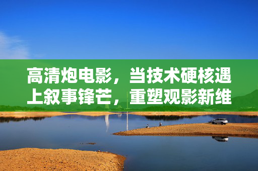 高清炮电影，当技术硬核遇上叙事锋芒，重塑观影新维度