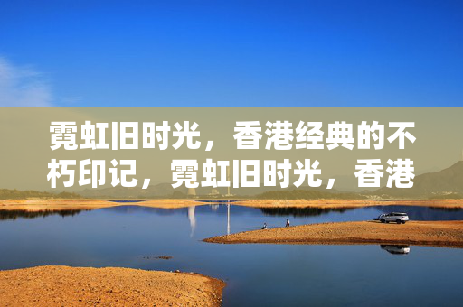 霓虹旧时光，香港经典的不朽印记，霓虹旧时光，香港经典不朽印记