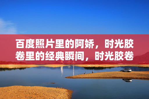 百度照片里的阿娇，时光胶卷里的经典瞬间，时光胶卷里的阿娇，百度照片经典瞬间