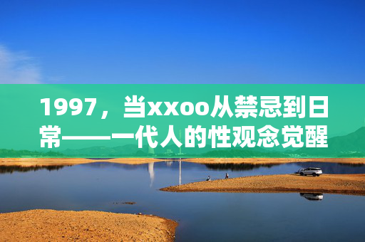 1997，当xxoo从禁忌到日常——一代人的性观念觉醒之路，1997，性从禁忌到日常——一代人的性观念觉醒之路