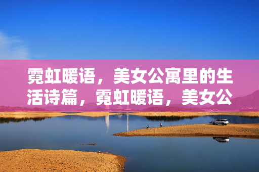 霓虹暖语，美女公寓里的生活诗篇，霓虹暖语，美女公寓的生活诗篇