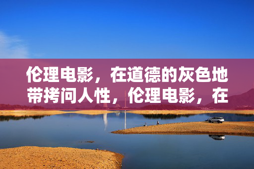 伦理电影，在道德的灰色地带拷问人性，伦理电影，在道德灰色地带拷问人性