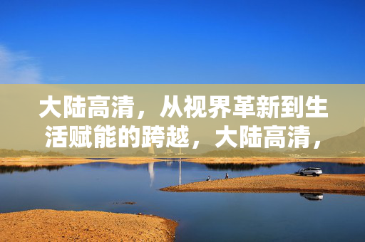 大陆高清，从视界革新到生活赋能的跨越，大陆高清，从视界革新到生活赋能的跨越