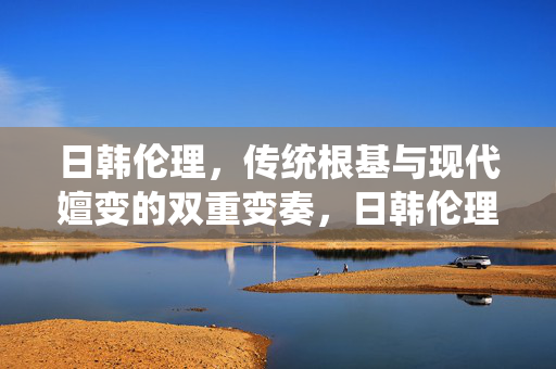 日韩伦理，传统根基与现代嬗变的双重变奏，日韩伦理传统根基与现代嬗变的双重变奏