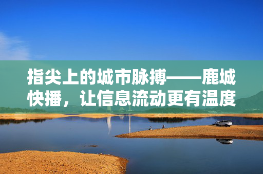 指尖上的城市脉搏——鹿城快播，让信息流动更有温度，鹿城快播，指尖脉搏，信息有温度