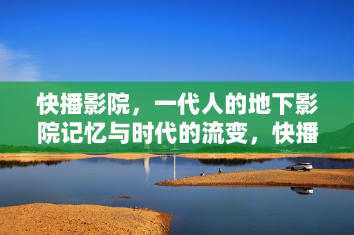 快播影院，一代人的地下影院记忆与时代的流变，快播影院，一代人地下记忆与时代流变