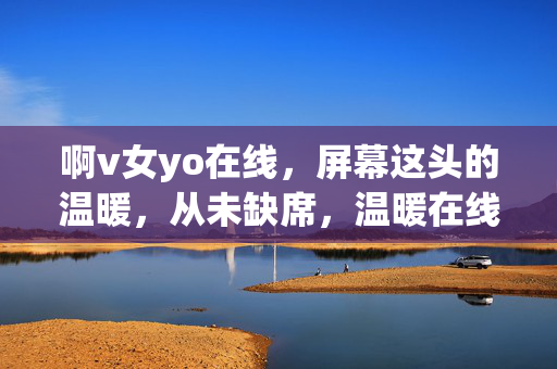 啊v女yo在线，屏幕这头的温暖，从未缺席，温暖在线，从未缺席