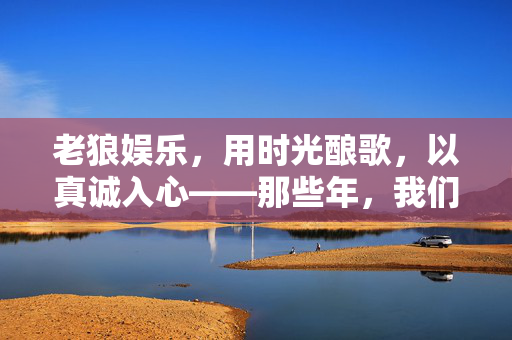 老狼娱乐，用时光酿歌，以真诚入心——那些年，我们用青春唱响的民谣记忆，老狼娱乐，时光酿歌，青春入心的民谣回响