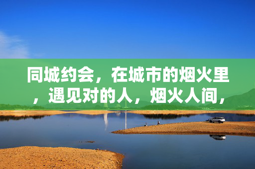 同城约会，在城市的烟火里，遇见对的人，烟火人间，同城遇良人