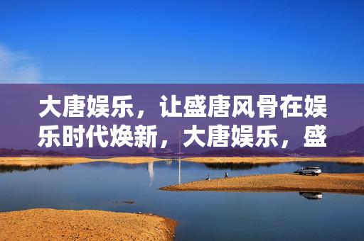 大唐娱乐，让盛唐风骨在娱乐时代焕新，大唐娱乐，盛唐风骨的娱乐时代焕新