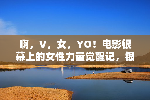 啊，V，女，YO！电影银幕上的女性力量觉醒记，银幕她力量觉醒记