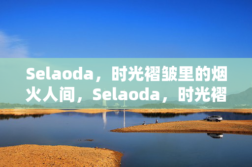 Selaoda，时光褶皱里的烟火人间，Selaoda，时光褶皱里的烟火人间