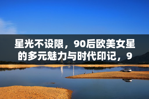 星光不设限，90后欧美女星的多元魅力与时代印记，90后欧美女星，多元魅力绽放的时代星光