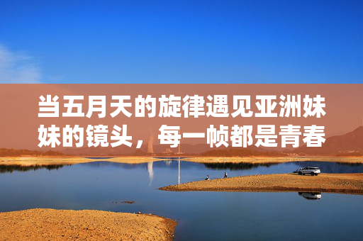 当五月天的旋律遇见亚洲妹妹的镜头，每一帧都是青春的诗，乐影交织，五月天与亚洲妹妹的青春诗篇