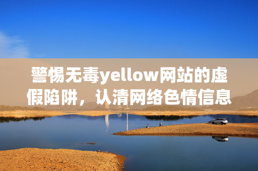 警惕无毒yellow网站的虚假陷阱，认清网络色情信息的巨大危害，警惕无毒色情网站的虚假陷阱，认清网络色情信息的巨大危害