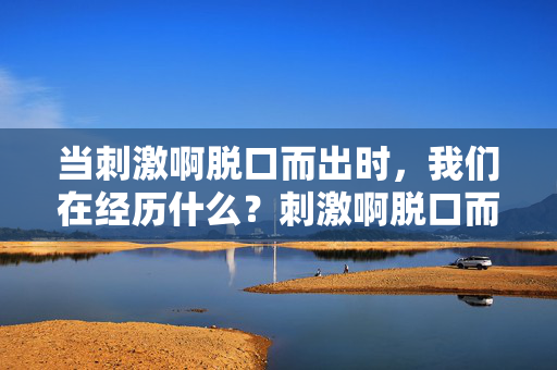 当刺激啊脱口而出时，我们在经历什么？刺激啊脱口而出，我们在经历什么？