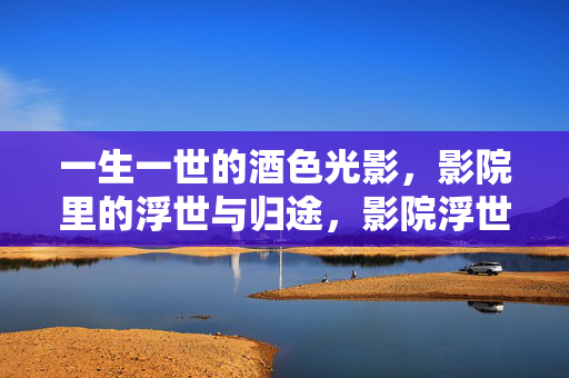一生一世的酒色光影，影院里的浮世与归途，影院浮世，光影归途