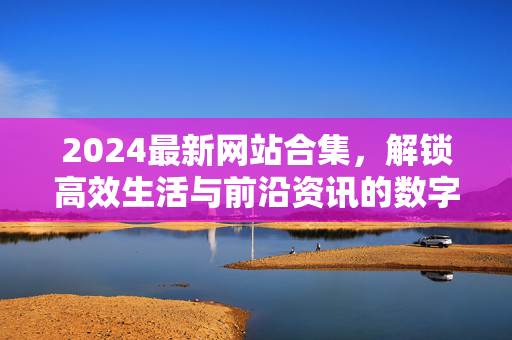 2024最新网站合集，解锁高效生活与前沿资讯的数字入口，2024最新网站合集，解锁高效生活与前沿资讯的数字入口