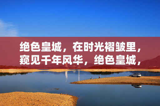 绝色皇城，在时光褶皱里，窥见千年风华，绝色皇城，时光褶皱窥千年风华