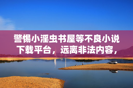 警惕小淫虫书屋等不良小说下载平台，远离非法内容，守护阅读健康，警惕不良小说下载平台，守护健康阅读