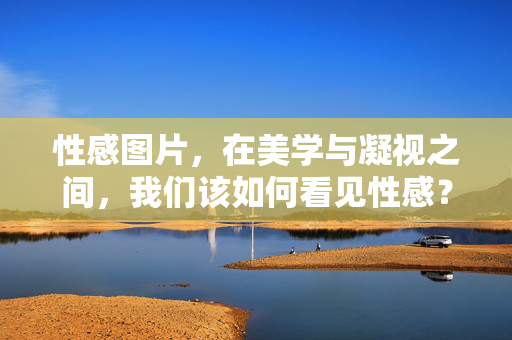 性感图片，在美学与凝视之间，我们该如何看见性感？性感图片，凝视与美学之间的看见之问