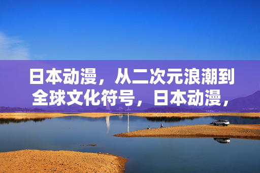日本动漫，从二次元浪潮到全球文化符号，日本动漫，从二次元浪潮到全球文化符号