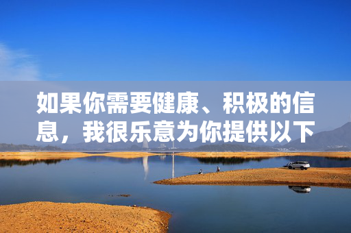 如果你需要健康、积极的信息，我很乐意为你提供以下方向的帮助