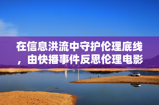 在信息洪流中守护伦理底线，由快播事件反思伦理电影的边界与价值