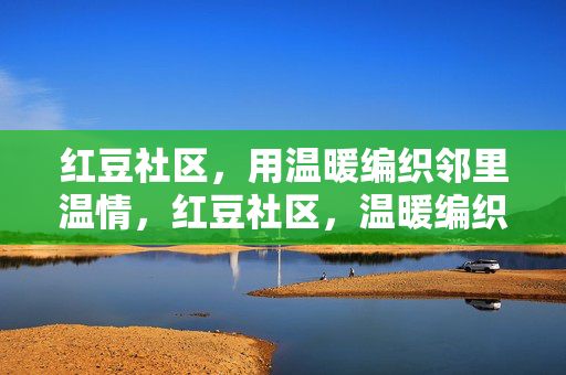 红豆社区，用温暖编织邻里温情，红豆社区，温暖编织邻里温情