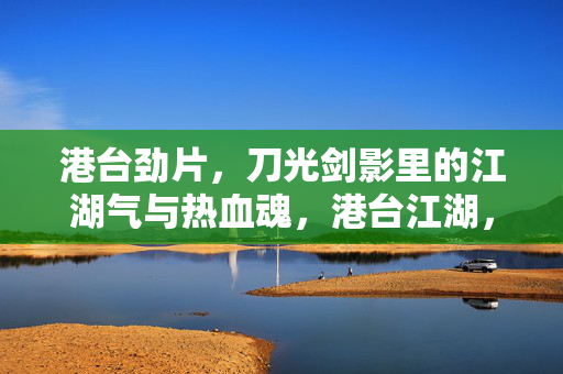 港台劲片，刀光剑影里的江湖气与热血魂，港台江湖，刀光剑影里的热血魂