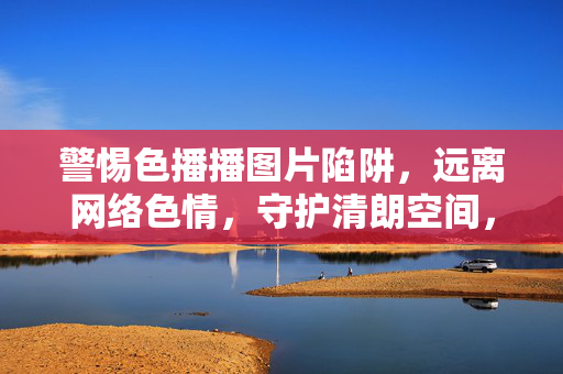 警惕色播播图片陷阱，远离网络色情，守护清朗空间，警惕色播图片陷阱 守护网络清朗空间