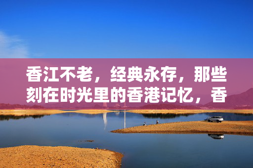 香江不老，经典永存，那些刻在时光里的香港记忆，香江不老，时光里的经典记忆