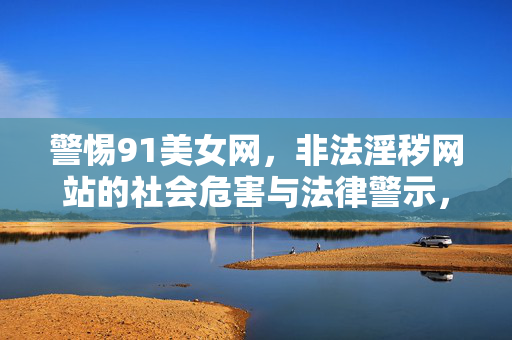 警惕91美女网,非法淫秽网站的社会危害与法律警示,警惕91美女网,非法淫秽网站的社会危害与法律警示 警惕91美女网,非法淫秽网站的社会危害与法律警示,警惕91美女网,非法淫秽网站的社会危害与法律警示