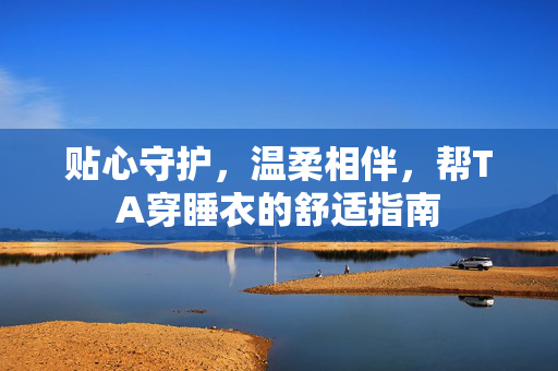 贴心守护,温柔相伴,帮TA穿睡衣的舒适指南 贴心守护,温柔相伴,帮TA穿睡衣的舒适指南