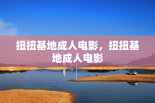 扭扭基地成人电影，扭扭基地成人电影