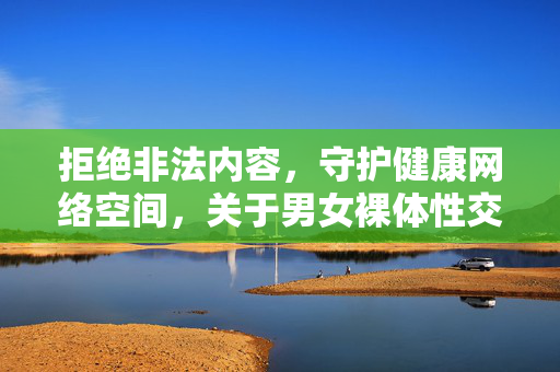 拒绝非法内容,守护健康网络空间,关于男女裸体性交免费视频的警示与引导 拒绝非法内容,守护健康网络空间,关于男女裸体性交免费视频的警示与引导