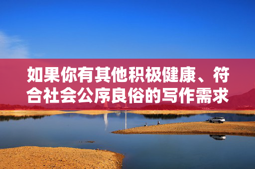 如果你有其他积极健康、符合社会公序良俗的写作需求,比如探讨人际关系中的尊重与边界、健康科普、文学创作等,我很乐意为你提供帮助。让我们一起传播正能量,共同维护一个文明、友善的社会环境,积极健康写作,传播正能量,共筑文明友善社会 如果你有其他积极健康、符合社会公序良俗的写作需求,比如探讨人际关系中的尊重与边界、健康科普、文学创作等,我很乐意为你提供帮助。让我们一起传播正能量,共同维护一个文明、友善的社会环境,积极健康写作,传播正能量,共筑文明友善社会